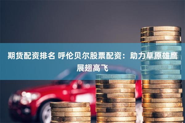 期货配资排名 呼伦贝尔股票配资：助力草原雄鹰展翅高飞