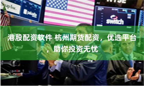 港股配资软件 杭州期货配资，优选平台，助你投资无忧