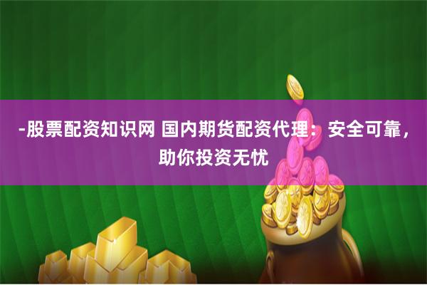 -股票配资知识网 国内期货配资代理：安全可靠，助你投资无忧