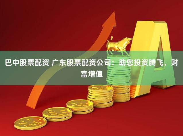 巴中股票配资 广东股票配资公司：助您投资腾飞，财富增值