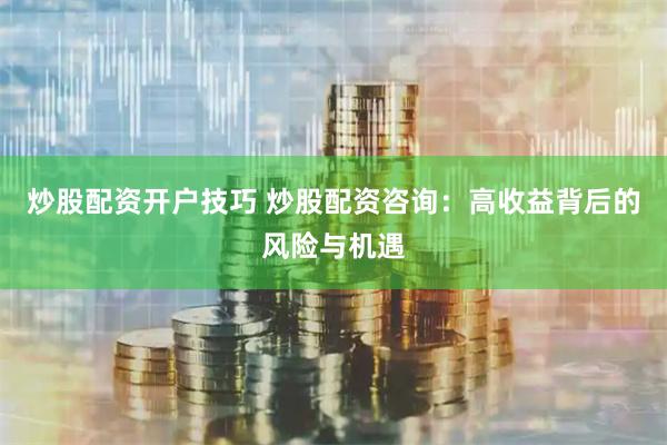 炒股配资开户技巧 炒股配资咨询：高收益背后的风险与机遇