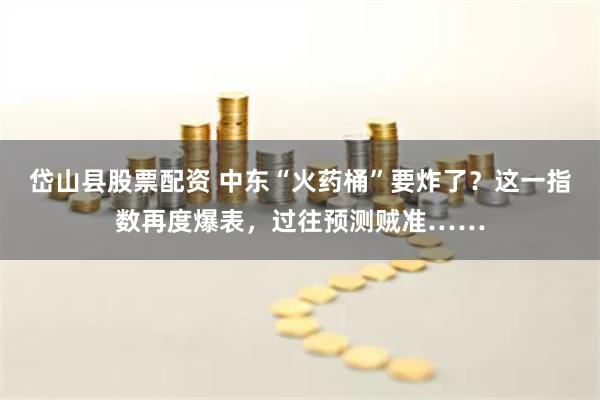 岱山县股票配资 中东“火药桶”要炸了？这一指数再度爆表，过往预测贼准……