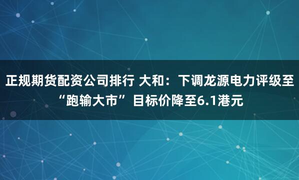 正规期货配资公司排行 大和：下调龙源电力评级至“跑输大市” 目标价降至6.1港元