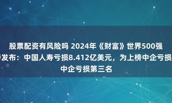 股票配资有风险吗 2024年《财富》世界500强行业榜发布：中国人寿亏损8.412亿美元，为上榜中企亏损第三名