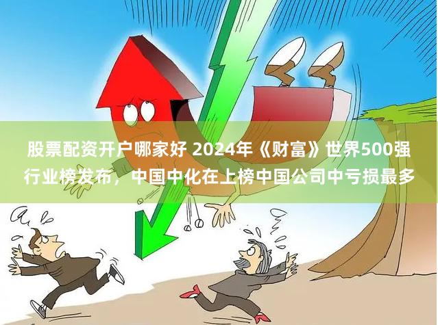 股票配资开户哪家好 2024年《财富》世界500强行业榜发布，中国中化在上榜中国公司中亏损最多