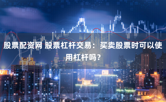 股票配资网 股票杠杆交易：买卖股票时可以使用杠杆吗？