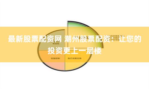 最新股票配资网 潮州股票配资：让您的投资更上一层楼