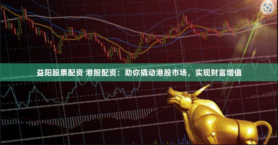 益阳股票配资 港股配资：助你撬动港股市场，实现财富增值