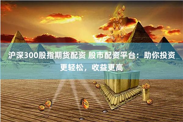 沪深300股指期货配资 股市配资平台：助你投资更轻松，收益更高