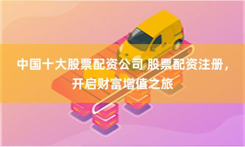 中国十大股票配资公司 股票配资注册，开启财富增值之旅