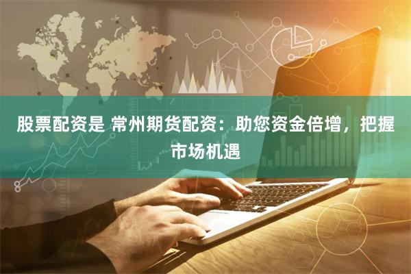 股票配资是 常州期货配资：助您资金倍增，把握市场机遇