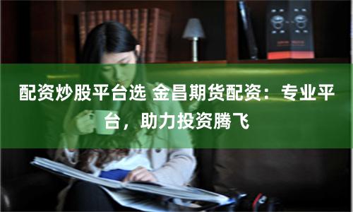 配资炒股平台选 金昌期货配资:专业平台,助力投资腾飞