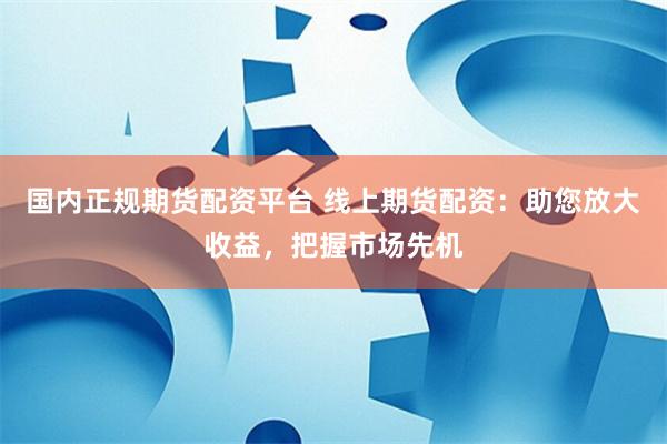 国内正规期货配资平台 线上期货配资:助您放大收益,把握市场先机