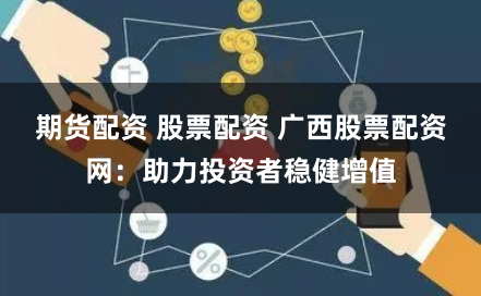 期货配资 股票配资 广西股票配资网：助力投资者稳健增值