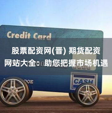 股票配资网(晋) 期货配资网站大全:助您把握市场机遇