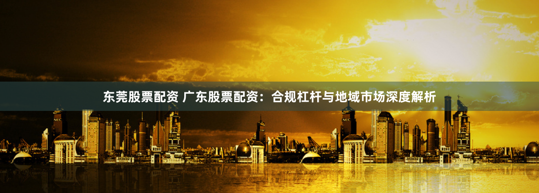 东莞股票配资 广东股票配资：合规杠杆与地域市场深度解析