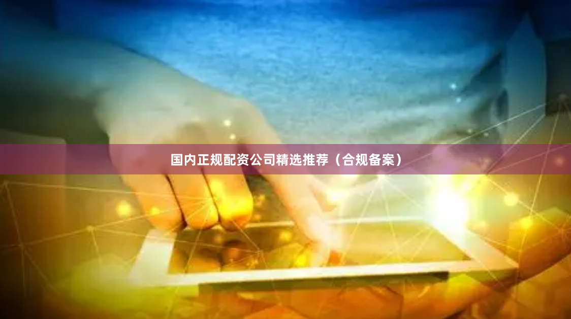 国内正规配资公司精选推荐（合规备案）